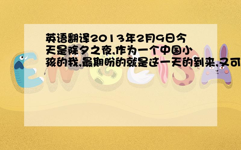 英语翻译2013年2月9日今天是除夕之夜,作为一个中国小孩的我,最期盼的就是这一天的到来,又可以收到不少的压岁钱了,中午在爷爷家吃的饭,一大家子十几个人围坐在一起,开心极了.晚上呢,就