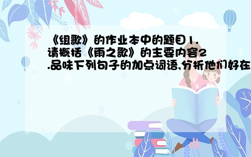 《组歌》的作业本中的题目1.请概括《雨之歌》的主要内容2.品味下列句子的加点词语,分析他们好在哪里?（1）我是根根晶亮的线（晶亮的线）（2）于是清晨的女儿把我偷去,用以镶嵌绿野大