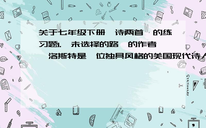 关于七年级下册《诗两首》的练习题1.《未选择的路》的作者弗洛斯特是一位独具风格的美国现代诗人.他吟唱着20世纪的音调,又接近于传统诗的诗体；他的诗富有（ ）和（ ）,同时又有浓厚