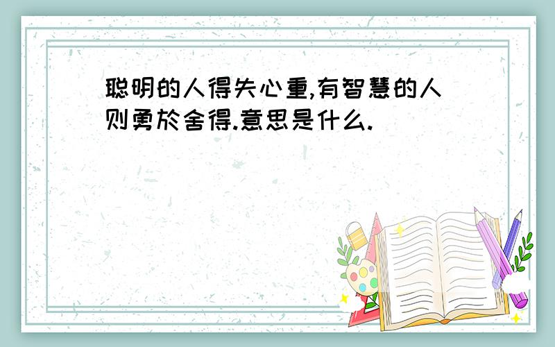 聪明的人得失心重,有智慧的人则勇於舍得.意思是什么.