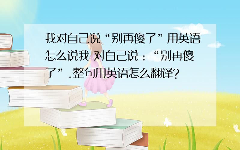 我对自己说“别再傻了”用英语怎么说我 对自己说：“别再傻了”.整句用英语怎么翻译?