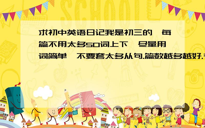 求初中英语日记我是初三的,每篇不用太多50词上下,尽量用词简单,不要套太多从句.篇数越多越好.有追加分的好的话追加100分