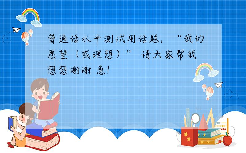 普通话水平测试用话题：“我的愿望（或理想）” 请大家帮我想想谢谢 急!