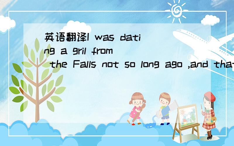 英语翻译I was dating a gril from the Falls not so long ago ,and that was a huge issue.I could't open my mouth at times,because people in the Falls would have know I was from a Protestant area.The Falls 是 指哪里