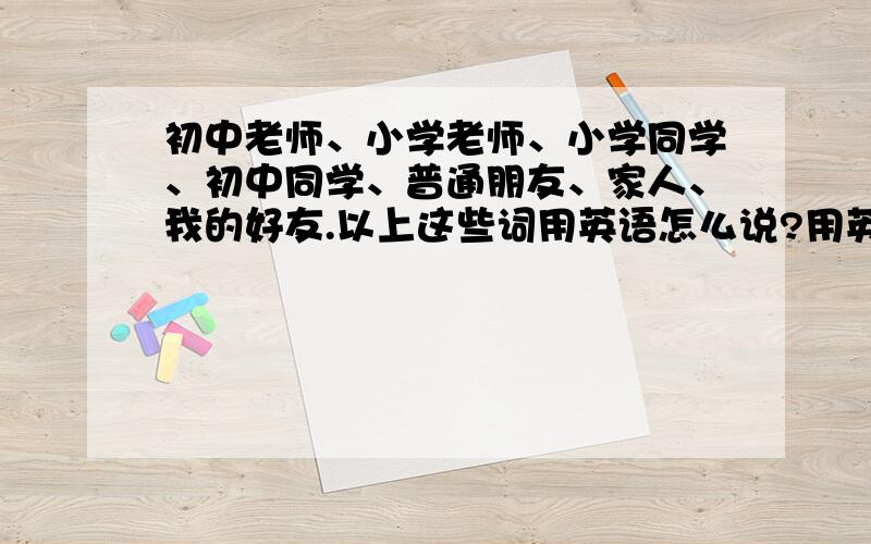 初中老师、小学老师、小学同学、初中同学、普通朋友、家人、我的好友.以上这些词用英语怎么说?用英文打出来.