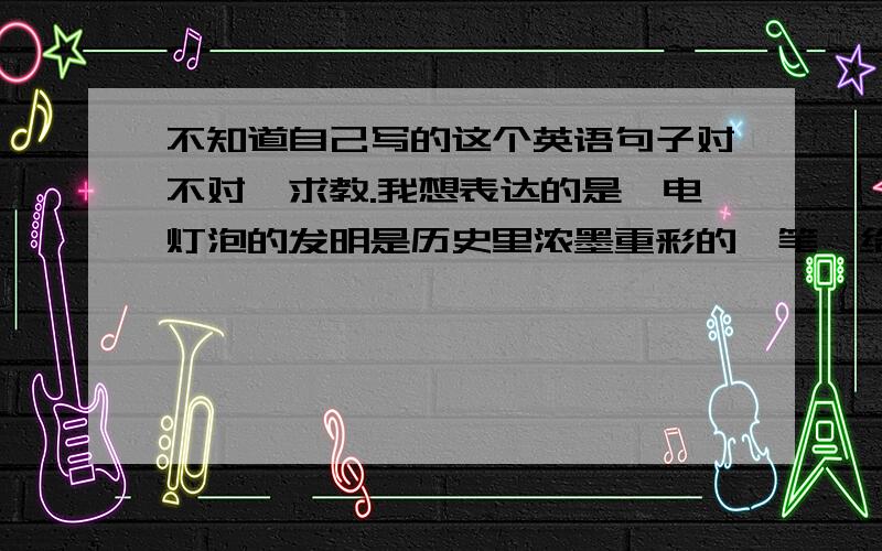 不知道自己写的这个英语句子对不对,求教.我想表达的是,电灯泡的发明是历史里浓墨重彩的一笔,给世界已光亮,同时也催生了一个新的电子产业.The invention of light bulb added a splendid stroke in the hi