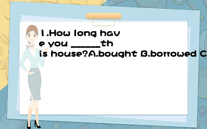 1.How long have you ______this house?A.bought B.borrowed C.had D.lived2.Tony has_____China for 5 years.A.been in B.been to C.gone to D.gone in3.Betty _____her hometown for 3 months.She'll return next month.A.left B.has left C.has been away D.has been