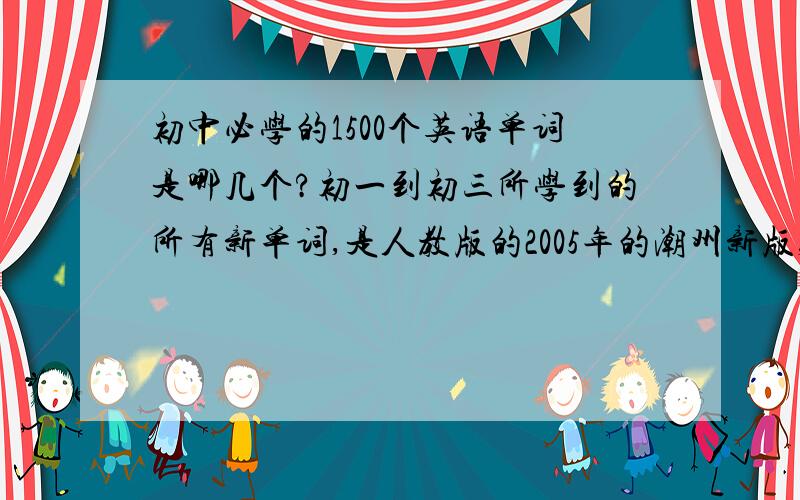 初中必学的1500个英语单词是哪几个?初一到初三所学到的所有新单词,是人教版的2005年的潮州新版,能归纳起来最好