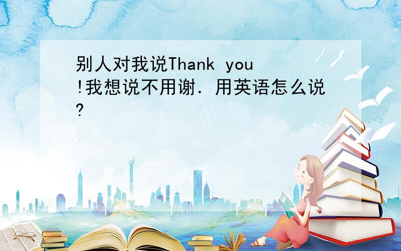 别人对我说Thank you!我想说不用谢．用英语怎么说?