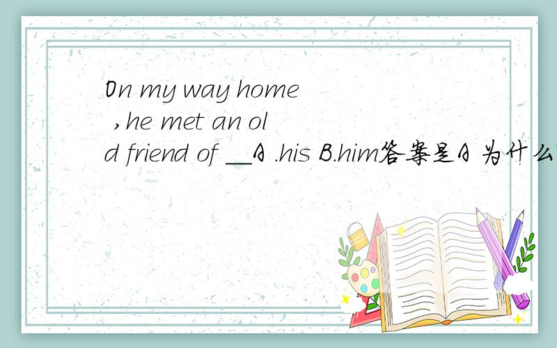 On my way home ,he met an old friend of __A .his B.him答案是A 为什么?of 是介词，后面不是加宾格him