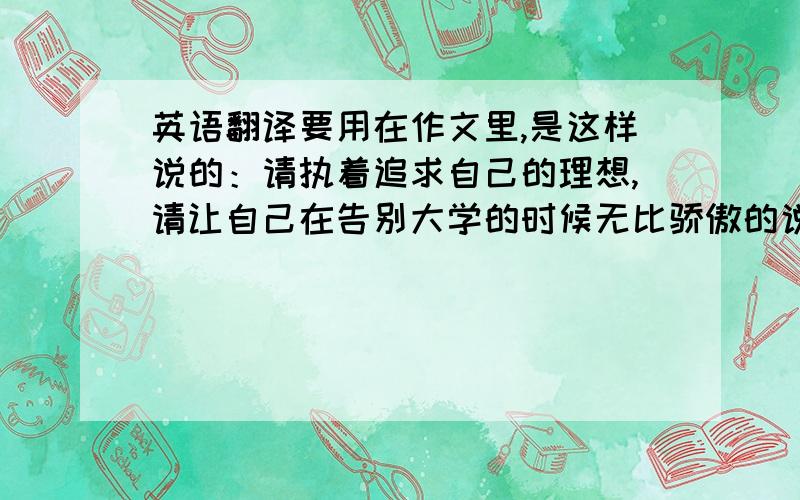 英语翻译要用在作文里,是这样说的：请执着追求自己的理想,请让自己在告别大学的时候无比骄傲的说：“我想了,我做了” 这句话译成英文可不可以说：“I want,I do