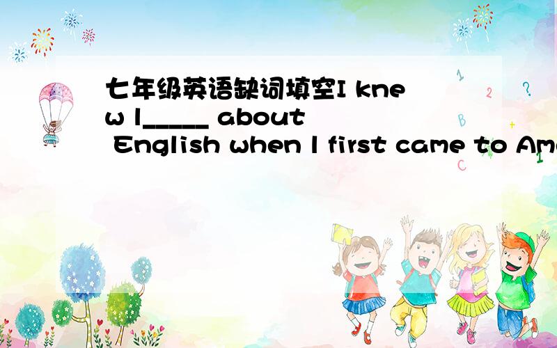 七年级英语缺词填空I knew l_____ about English when l first came to America.So I went to a language school every day e_____ Sunday to learn English.One day,d_____ the break I asked Alice,one of my classmate,a question that i didn't u_____.Whe