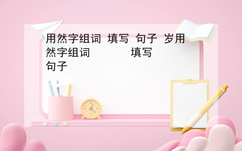 用然字组词 填写 句子 岁用然字组词       填写 句子                               岁月乐悠悠,唯有你【        】如旧