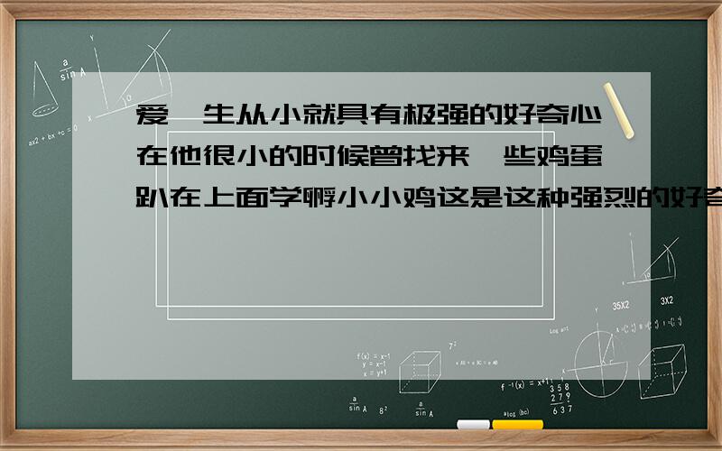 爱迪生从小就具有极强的好奇心在他很小的时候曾找来一些鸡蛋趴在上面学孵小小鸡这是这种强烈的好奇心引导爱迪生去研究探索创造并成为了伟大的发明家爱迪生的事例说明