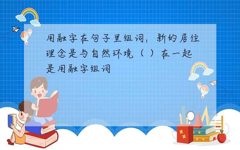 用融字在句子里组词：新的居住理念是与自然环境（ ）在一起是用融字组词