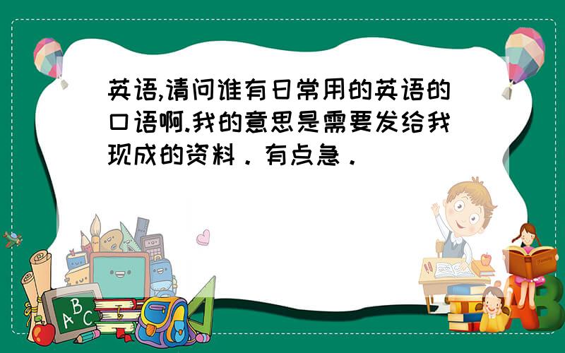 英语,请问谁有日常用的英语的口语啊.我的意思是需要发给我现成的资料。有点急。