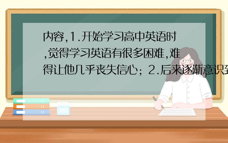 内容,1.开始学习高中英语时,觉得学习英语有很多困难,难得让他几乎丧失信心；2.后来逐渐意识到英语的重要性；3.每天努力学习英语,例如多读书,多背诵英语课文等；4.向老师和同学请教更好