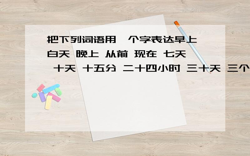 把下列词语用一个字表达早上 白天 晚上 从前 现在 七天 十天 十五分 二十四小时 三十天 三个月 十二个月是中文的!