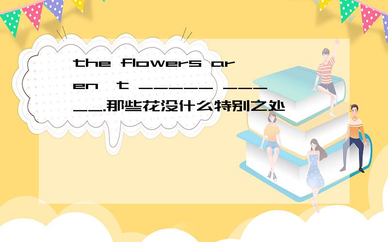 the flowers aren't _____ _____.那些花没什么特别之处