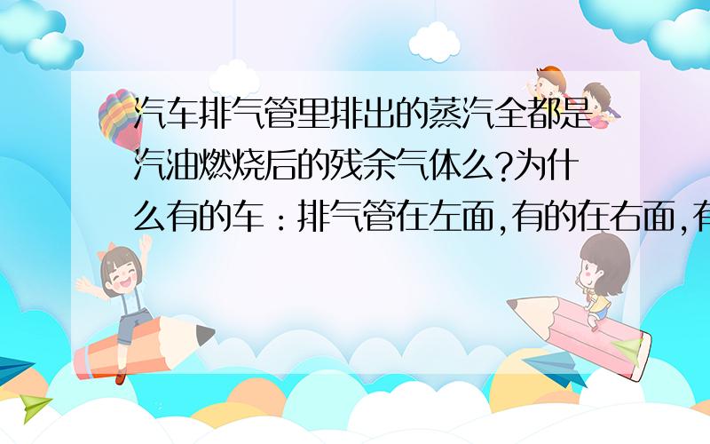 汽车排气管里排出的蒸汽全都是汽油燃烧后的残余气体么?为什么有的车：排气管在左面,有的在右面,有的是双排气管,双排气管有的俩个贴在一起,有的左右各一,有的还看不见排气管?为什么有