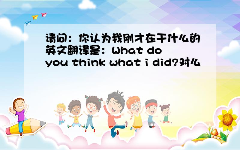 请问：你认为我刚才在干什么的英文翻译是：What do you think what i did?对么