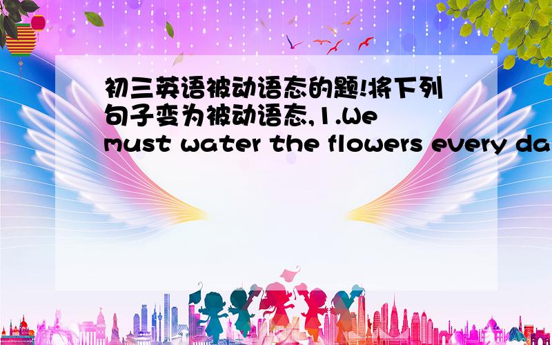 初三英语被动语态的题!将下列句子变为被动语态,1.We must water the flowers every day.2.You can use a dictionary in the exam.3.Can you need this radio?4.We should not allow fifteen-year-olds to work at night.5.Students must clean the