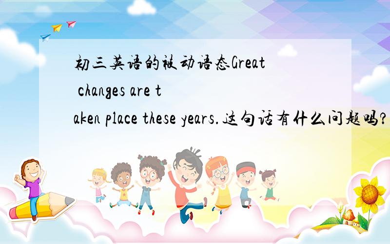 初三英语的被动语态Great changes are taken place these years.这句话有什么问题吗?老师在are 上圈了圈,我不明白哪里有问题.注,老师让我们用被动语态造句