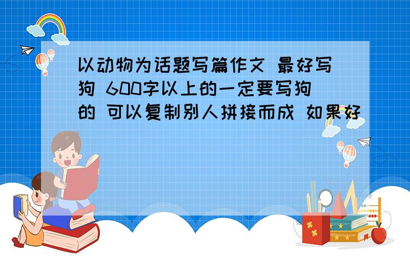 以动物为话题写篇作文 最好写狗 600字以上的一定要写狗的 可以复制别人拼接而成 如果好