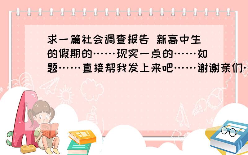 求一篇社会调查报告 新高中生的假期的……现实一点的……如题……直接帮我发上来吧……谢谢亲们……就是不知道怎么写……写什么啊……我是城市的……农村问题不适合我……囧……