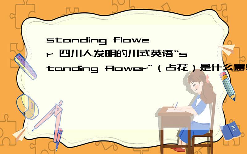 standing flower 四川人发明的川式英语“standing flower”（占花）是什么意思?按照九尺绫的解释,站花儿是褒义还是贬义词呢?是作形容词还是动词使用?还看到有“站花儿们”这样的说法,莫非还可