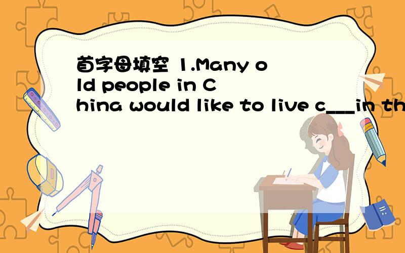 首字母填空 1.Many old people in China would like to live c___in the Home for Eldery 2.School in the首字母填空1.Many old people in China would like to live c___in the Home for Eldery2.School in the south have become better w__those in the no