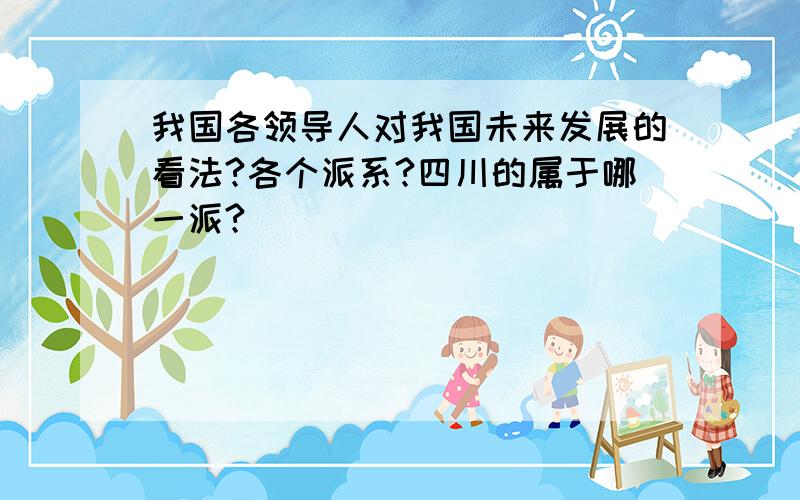 我国各领导人对我国未来发展的看法?各个派系?四川的属于哪一派?