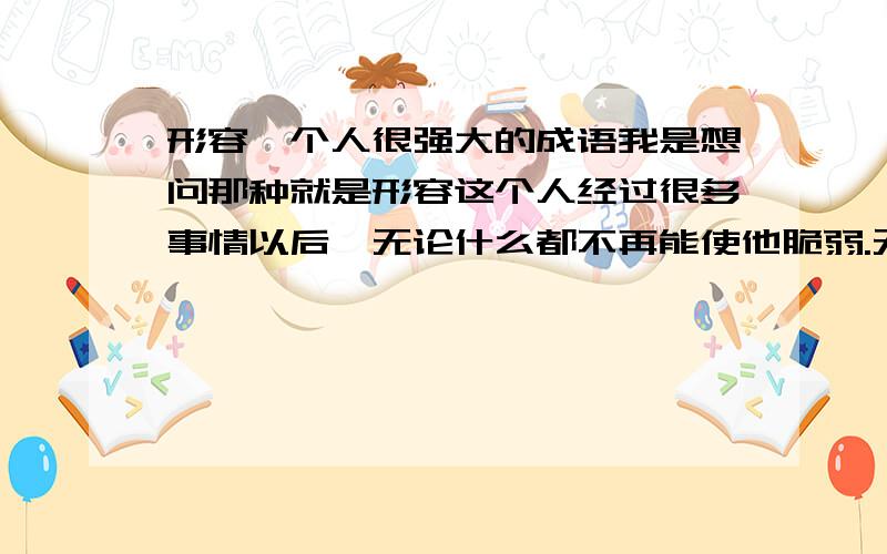 形容一个人很强大的成语我是想问那种就是形容这个人经过很多事情以后,无论什么都不再能使他脆弱.无坚不摧,可以形容么