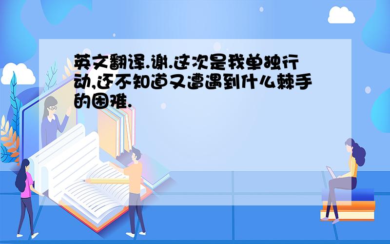 英文翻译.谢.这次是我单独行动,还不知道又遭遇到什么棘手的困难.