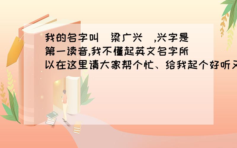 我的名字叫[梁广兴],兴字是第一读音,我不懂起英文名字所以在这里请大家帮个忙、给我起个好听又简单的英文我只有可怜的5分了.