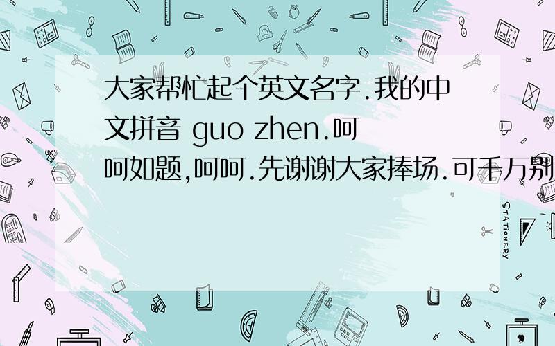 大家帮忙起个英文名字.我的中文拼音 guo zhen.呵呵如题,呵呵.先谢谢大家捧场.可千万别从其他地方ctrl+c 然后ctrl+v搞这里来.要么,我会很伤心的.嘿嘿嘿.别太偏哦，呵呵。以后说出来名字后，别