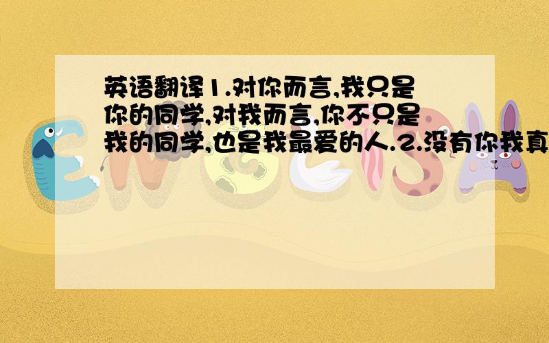 英语翻译1.对你而言,我只是你的同学,对我而言,你不只是我的同学,也是我最爱的人.2.没有你我真的活不下去.3.你知道我多么爱你吗?翻译成英语