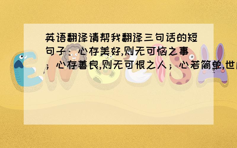 英语翻译请帮我翻译三句话的短句子：心存美好,则无可恼之事；心存善良,则无可恨之人；心若简单,世间纷扰皆成空.要求：诗意一些,语言优美,词汇最好限于研究生英语考试,想用在作文上,