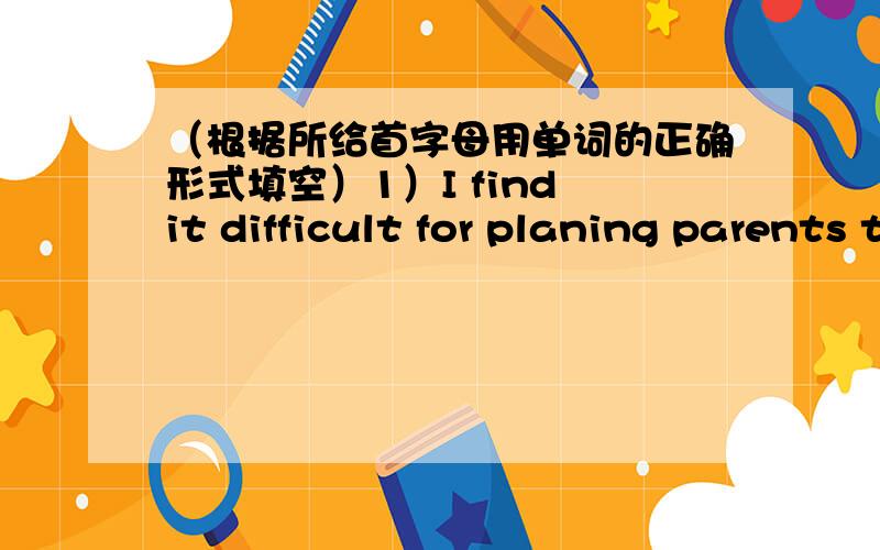 （根据所给首字母用单词的正确形式填空）1）I find it difficult for planing parents to give their children enough freedom.（2）It was a quiet afternoon.We didn't have an argument,and Tim just took my advice in sstart .（3）At aro