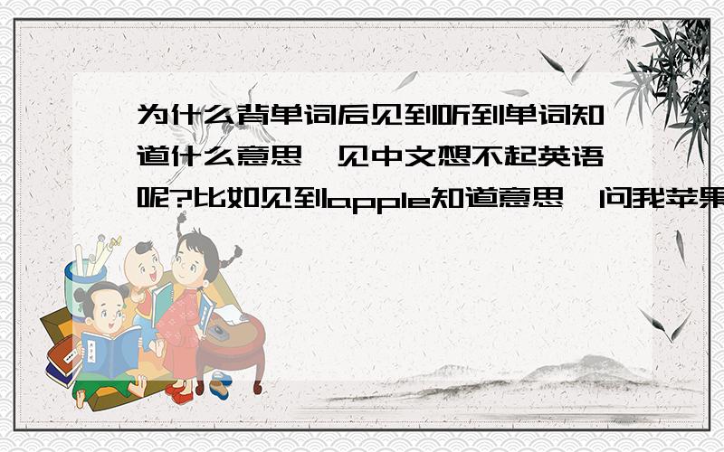 为什么背单词后见到听到单词知道什么意思,见中文想不起英语呢?比如见到apple知道意思,问我苹果的英语是什么我就不知道了（苹果只是用来打比方而已= =|||）该怎么办呢?