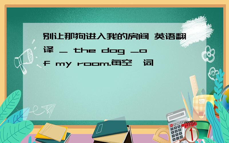 别让那狗进入我的房间 英语翻译 _ the dog _of my room.每空一词