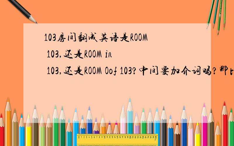 103房间翻成英语是ROOM 103,还是ROOM in 103,还是ROOM Oof 103?中间要加介词吗?那比如说房间订好了在103室，翻成英语是the room boooked in 103还是the room boooked of 103,还是直接the room boooked 103？房间号到底