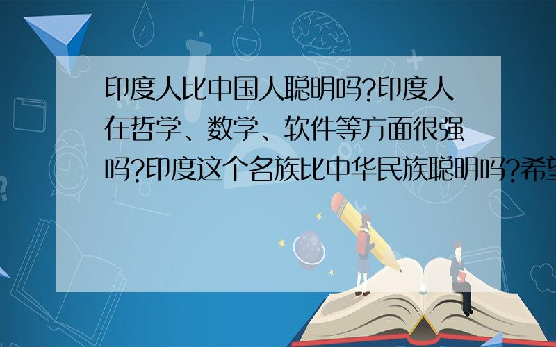 印度人比中国人聪明吗?印度人在哲学、数学、软件等方面很强吗?印度这个名族比中华民族聪明吗?希望大家客观回答!希望大家客观回答.现在印度软件强是世界公认的,超越了美国日本.另外在