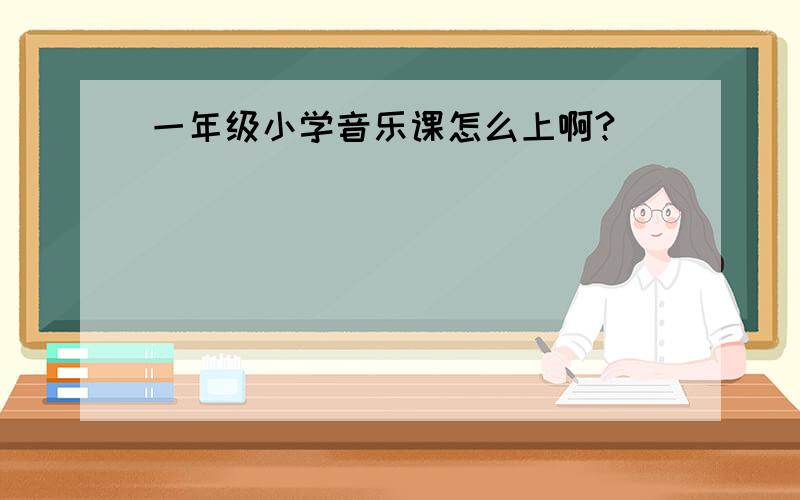 一年级小学音乐课怎么上啊?