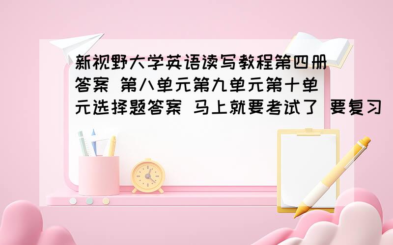 新视野大学英语读写教程第四册答案 第八单元第九单元第十单元选择题答案 马上就要考试了 要复习 但是没有答案  那个好心人告诉我吧紫色的那本