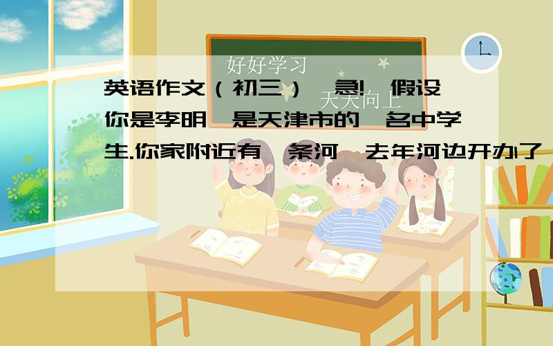 英语作文（初三）【急!】假设你是李明,是天津市的一名中学生.你家附近有一条河,去年河边开办了一家工厂,河水受到了污染.请你给厂长写一封信,信中包含以下内容 1.建厂前河流的情况；2