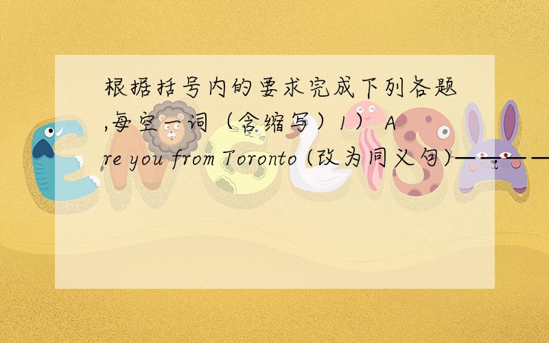 根据括号内的要求完成下列各题,每空一词（含缩写）1） Are you from Toronto (改为同义句)———— you ——— from Toronto 2）Sonia is from England .(改为否定句)Sonia ——— ———— England .3） He lives i