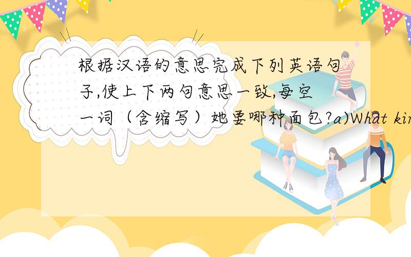 根据汉语的意思完成下列英语句子,使上下两句意思一致,每空一词（含缩写）她要哪种面包?a)What kind of bread ____ she ____?b)What kind of bread ____ she ____?他是一个二十五岁的流行歌手.a)He is a ______ pop