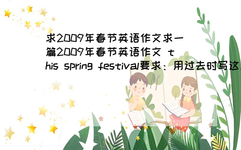 求2009年春节英语作文求一篇2009年春节英语作文 this spring festival要求：用过去时写这篇作文最好能带上翻译如果写的好我还会追加分滴!