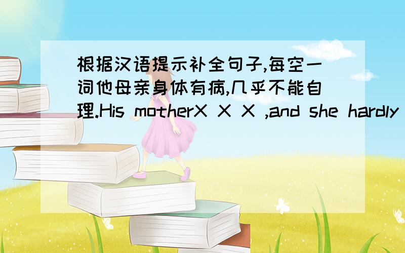 根据汉语提示补全句子,每空一词他母亲身体有病,几乎不能自理.His motherX X X ,and she hardly X X X herself.我们必须采取措施对付毒品走私We must teke measures X X X durg smuggling